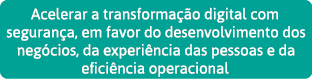 Acelerar a transformação digital com segurança, em favor do desenvolvimento dos negócios, da experiência das pessoas    